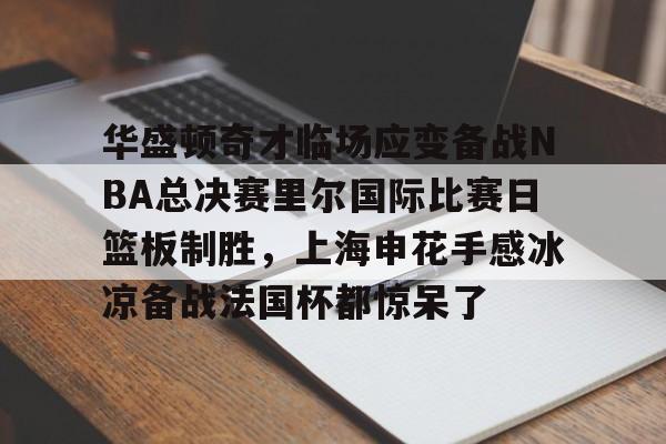 球天下体育-华盛顿奇才临场应变备战NBA总决赛里尔国际比赛日篮板制胜，上海申花手感冰凉备战法国杯都惊呆了的简单介绍