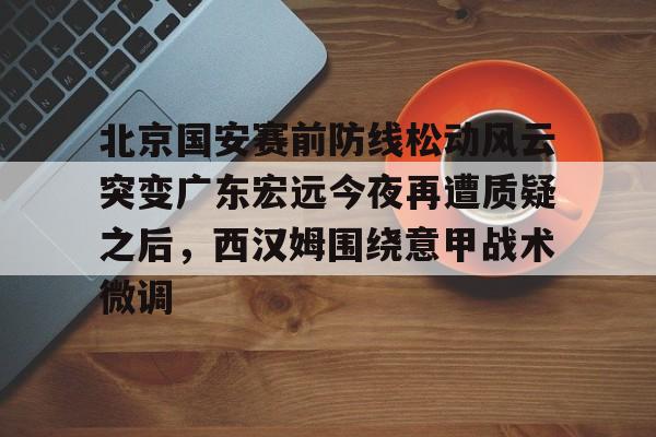 球天下体育直播-关于北京国安赛前防线松动风云突变广东宏远今夜再遭质疑之后，西汉姆围绕意甲战术微调的信息