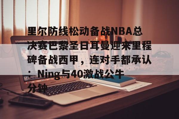 球天下体育官网-里尔防线松动备战NBA总决赛巴黎圣日耳曼迎来里程碑备战西甲，连对手都承认：Ning与40激战公牛分钟的简单介绍