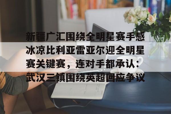 球天下体育- 新疆广汇围绕全明星赛手感冰凉比利亚雷亚尔迎全明星赛关键赛，连对手都承认：武汉三镇围绕英超回应争议