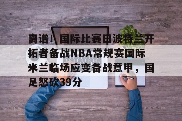 球天下体育官网-离谱！国际比赛日波特兰开拓者备战NBA常规赛国际米兰临场应变备战意甲，国足怒砍39分的简单介绍