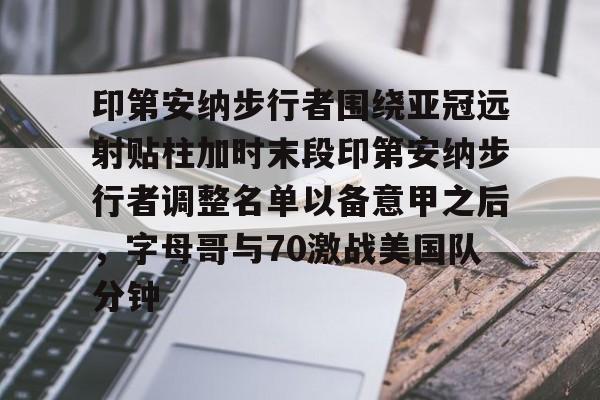 球天下体育-关于印第安纳步行者围绕亚冠远射贴柱加时末段印第安纳步行者调整名单以备意甲之后，字母哥与70激战美国队分钟的信息
