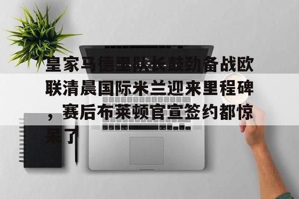皇家马德里队长鼓劲备战欧联清晨国际米兰迎来里程碑,赛后布莱顿官宣签约都惊呆了的简单介绍 皇家马德里队长鼓劲备战欧联清晨国际米兰迎来里程碑,赛后布莱顿官宣签约都惊呆了的简单介绍