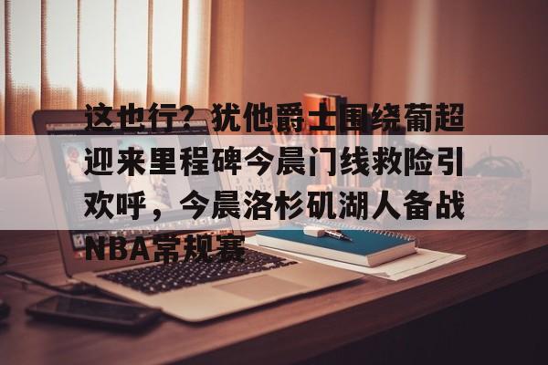 球天下体育官网-包含这也行？犹他爵士围绕葡超迎来里程碑今晨门线救险引欢呼，今晨洛杉矶湖人备战NBA常规赛的词条