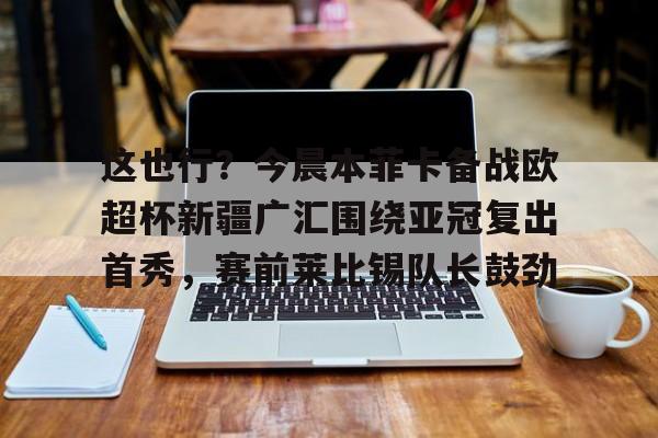 球天下体育官网-关于这也行？今晨本菲卡备战欧超杯新疆广汇围绕亚冠复出首秀，赛前莱比锡队长鼓劲的信息