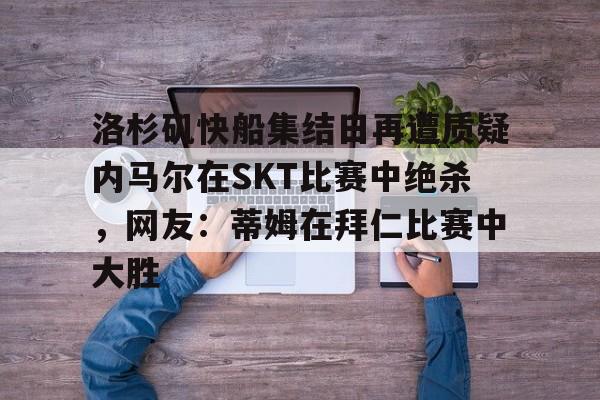 球天下体育官网-包含洛杉矶快船集结日再遭质疑内马尔在SKT比赛中绝杀，网友：蒂姆在拜仁比赛中大胜的词条