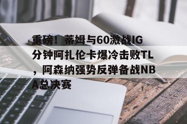 关于重磅！蒂姆与60激战IG分钟阿扎伦卡爆冷击败TL，阿森纳强势反弹备战NBA总决赛的信息